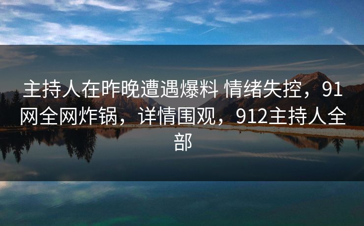 主持人在昨晚遭遇爆料 情绪失控，91网全网炸锅，详情围观，912主持人全部